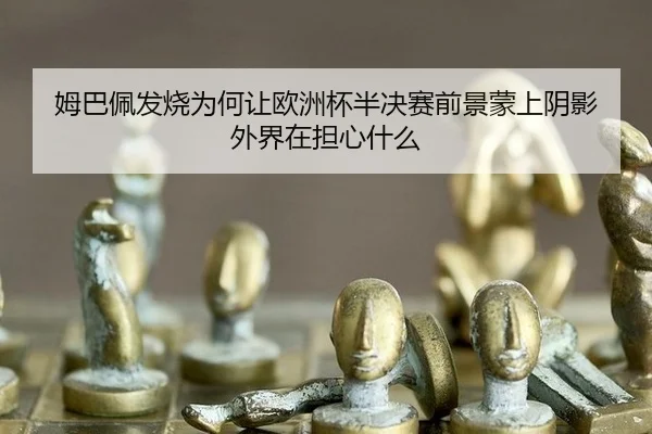 姆巴佩发烧为何让欧洲杯半决赛前景蒙上阴影 外界在担心什么